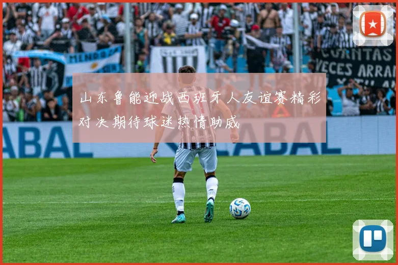 山东鲁能迎战西班牙人友谊赛精彩对决期待球迷热情助威