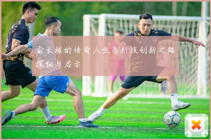 俞长栋的传奇人生与科技创新之路探秘与启示