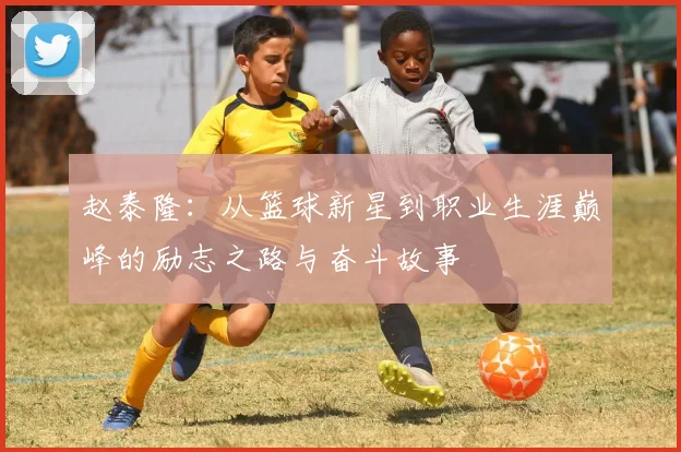 赵泰隆：从篮球新星到职业生涯巅峰的励志之路与奋斗故事
