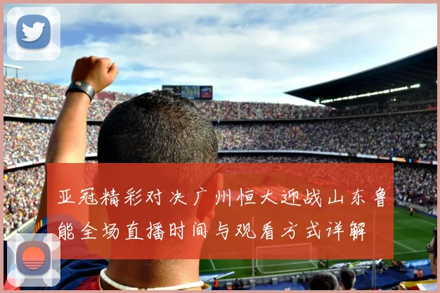 亚冠精彩对决广州恒大迎战山东鲁能全场直播时间与观看方式详解