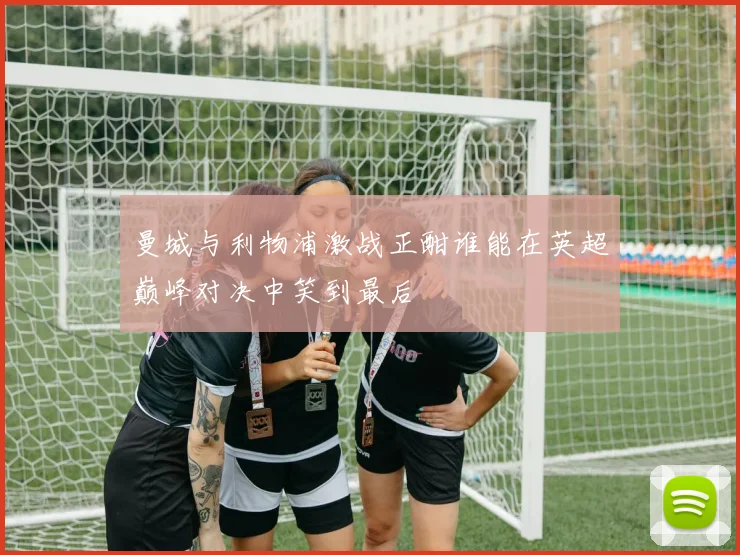 曼城与利物浦激战正酣谁能在英超巅峰对决中笑到最后