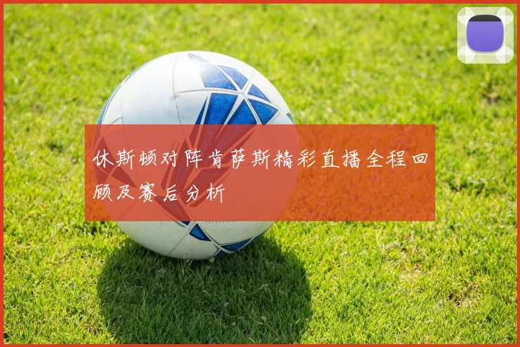 休斯顿对阵肯萨斯精彩直播全程回顾及赛后分析