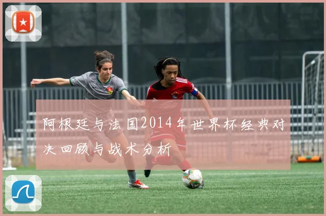 阿根廷与法国2014年世界杯经典对决回顾与战术分析