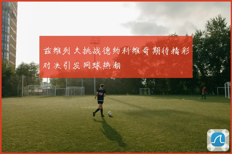 兹维列夫挑战德约科维奇期待精彩对决引发网球热潮
