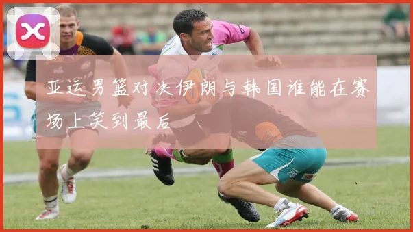 亚运男篮对决伊朗与韩国谁能在赛场上笑到最后