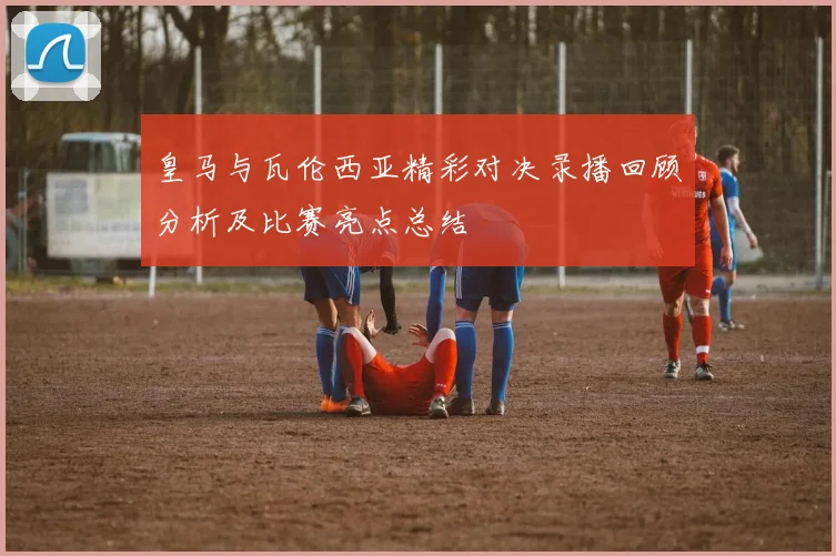 皇马与瓦伦西亚精彩对决录播回顾分析及比赛亮点总结