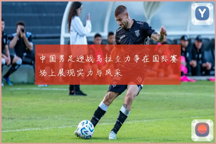 中国男足迎战乌拉圭力争在国际赛场上展现实力与风采